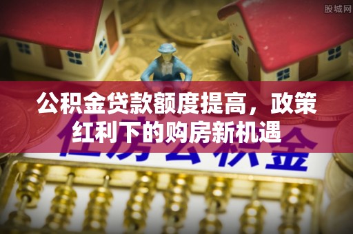 矿区公积金贷款额度提高，政策红利下的购房新机遇
