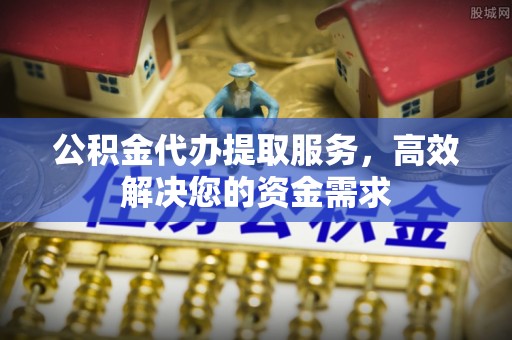 矿区公积金代办提取服务，高效解决您的资金需求