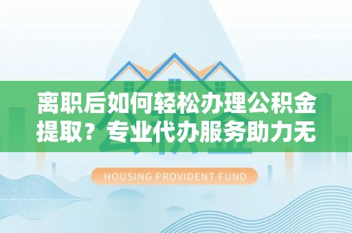 矿区离职后如何轻松办理公积金提取？专业代办服务助力无忧