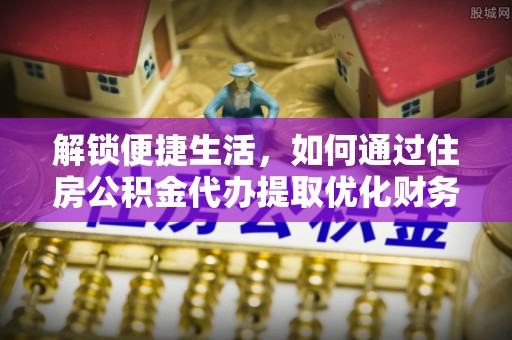 矿区解锁便捷生活，如何通过住房公积金代办提取优化财务规划