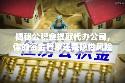 矿区揭秘公积金提取代办公司，你的资金管家还是隐性风险？