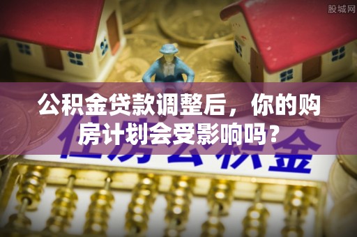 矿区公积金贷款调整后，你的购房计划会受影响吗？