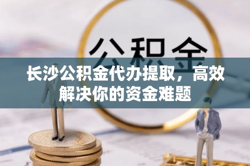 矿区长沙公积金代办提取，高效解决你的资金难题