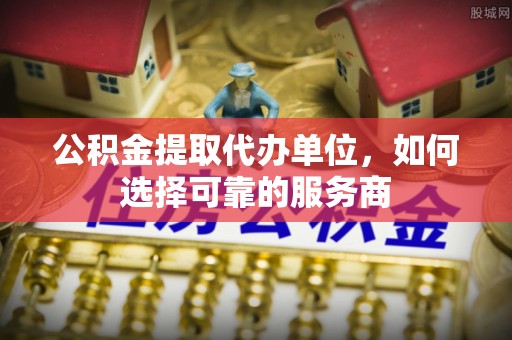 矿区公积金提取代办单位，如何选择可靠的服务商