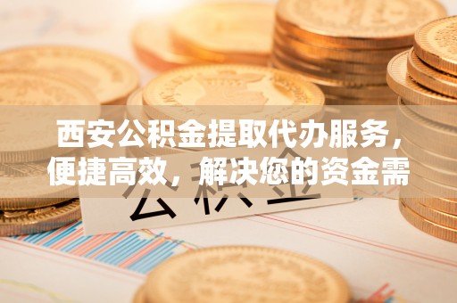 矿区西安公积金提取代办服务，便捷高效，解决您的资金需求