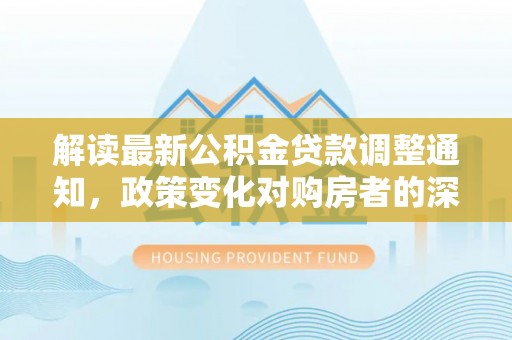 矿区解读最新公积金贷款调整通知，政策变化对购房者的深远影响