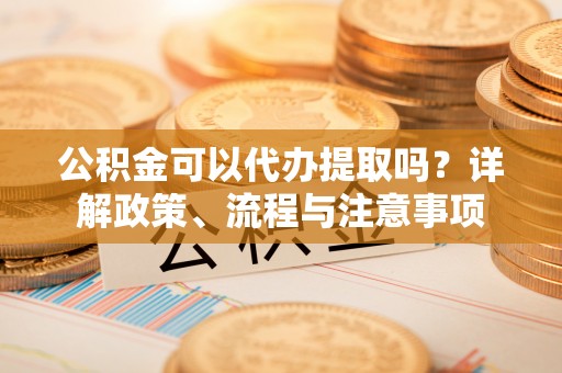 矿区公积金可以代办提取吗？详解政策、流程与注意事项