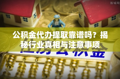 矿区公积金代办提取靠谱吗？揭秘行业真相与注意事项