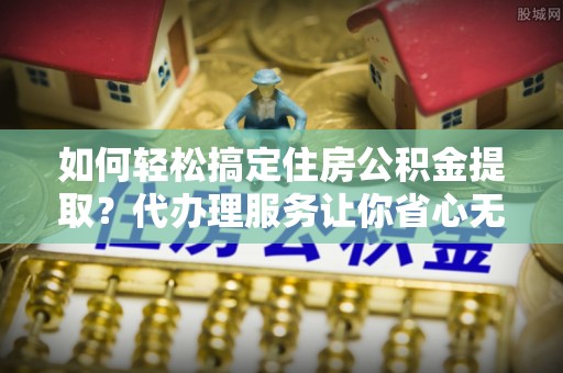 矿区如何轻松搞定住房公积金提取？代办理服务让你省心无忧