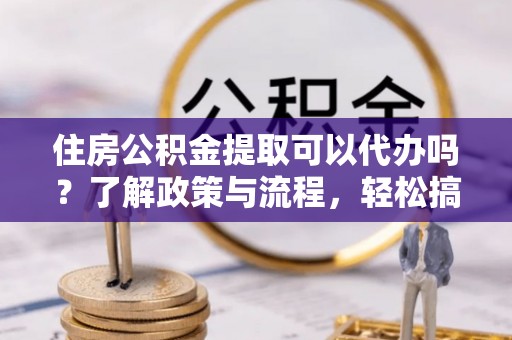 矿区住房公积金提取可以代办吗？了解政策与流程，轻松搞定公积金提取