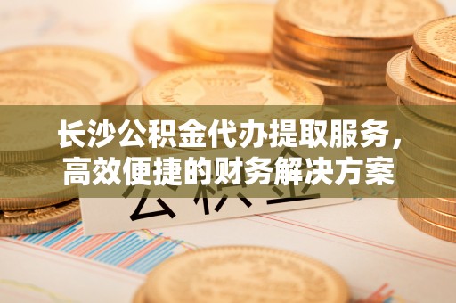 矿区长沙公积金代办提取服务，高效便捷的财务解决方案