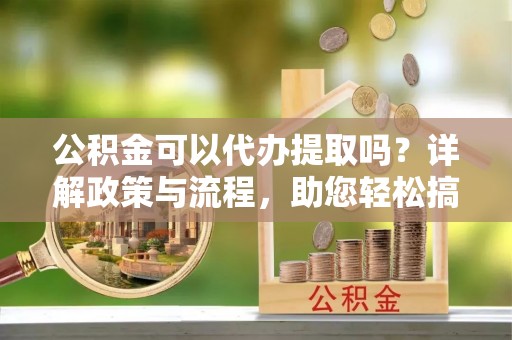 矿区公积金可以代办提取吗？详解政策与流程，助您轻松搞定！
