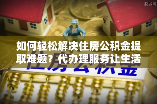 矿区如何轻松解决住房公积金提取难题？代办理服务让生活更简单