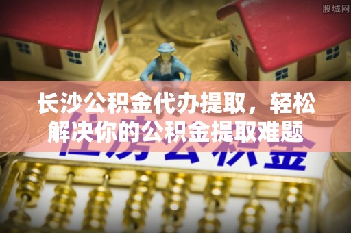 矿区长沙公积金代办提取，轻松解决你的公积金提取难题