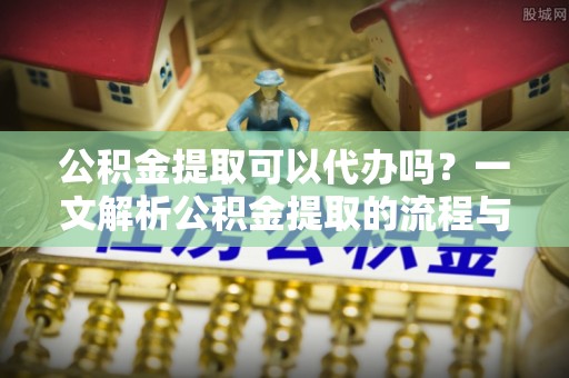 矿区公积金提取可以代办吗？一文解析公积金提取的流程与注意事项