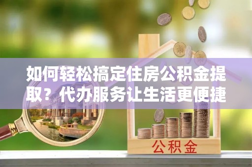 矿区如何轻松搞定住房公积金提取？代办服务让生活更便捷