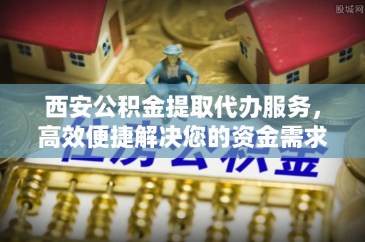 矿区西安公积金提取代办服务，高效便捷解决您的资金需求