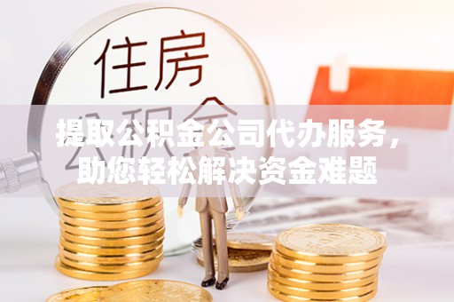 矿区提取公积金公司代办服务，助您轻松解决资金难题