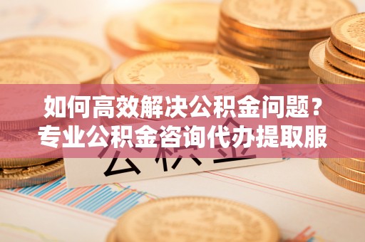矿区如何高效解决公积金问题？专业公积金咨询代办提取服务来帮你