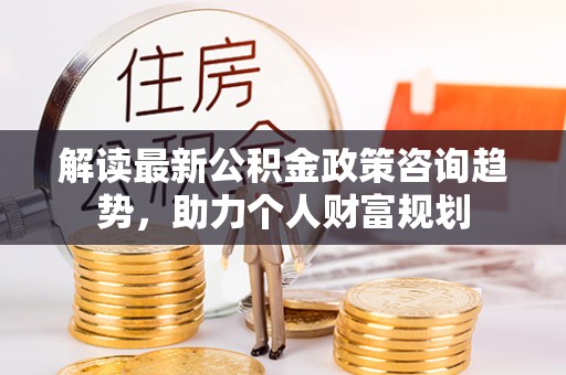 矿区解读最新公积金政策咨询趋势，助力个人财富规划