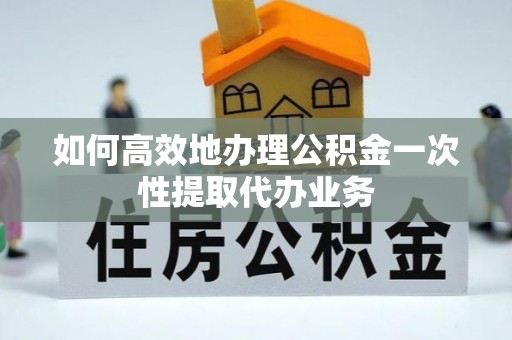 矿区如何高效地办理公积金一次性提取代办业务