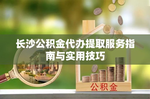 矿区长沙公积金代办提取服务指南与实用技巧