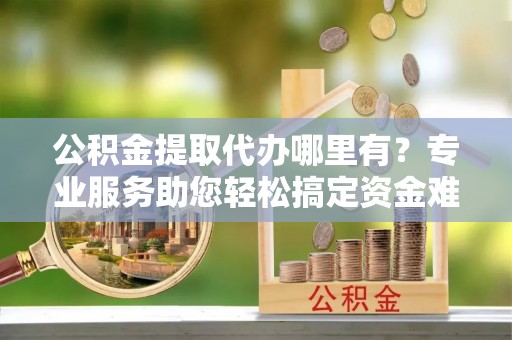 矿区公积金提取代办哪里有？专业服务助您轻松搞定资金难题