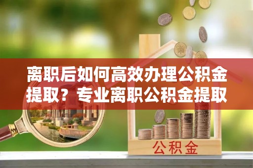 矿区离职后如何高效办理公积金提取？专业离职公积金提取代办服务指南