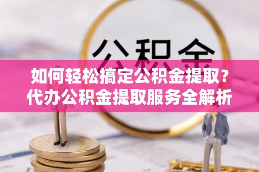 矿区如何轻松搞定公积金提取？代办公积金提取服务全解析