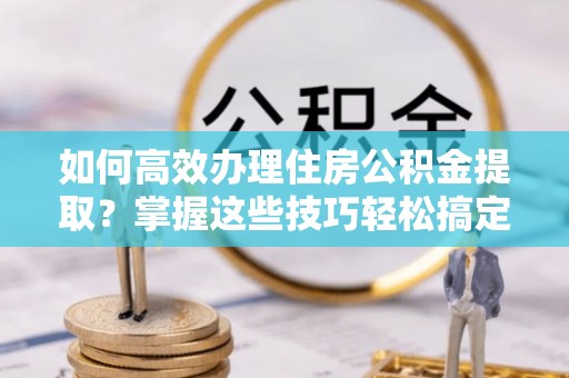 矿区如何高效办理住房公积金提取？掌握这些技巧轻松搞定