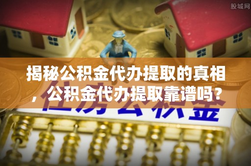 矿区揭秘公积金代办提取的真相，公积金代办提取靠谱吗？你需要知道这些关键点