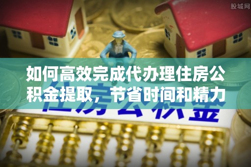 矿区如何高效完成代办理住房公积金提取，节省时间和精力？