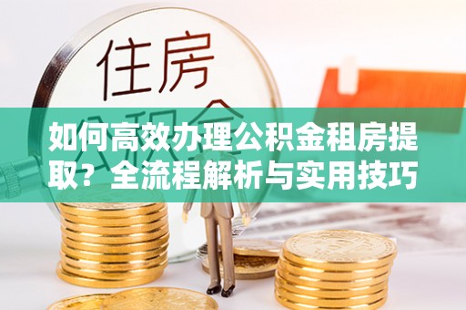 矿区如何高效办理公积金租房提取？全流程解析与实用技巧