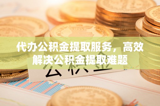 矿区代办公积金提取服务，高效解决公积金提取难题