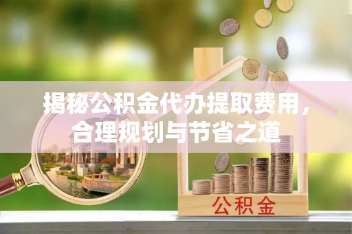 矿区揭秘公积金代办提取费用，合理规划与节省之道