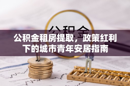 矿区公积金租房提取，政策红利下的城市青年安居指南