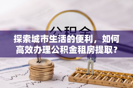 矿区探索城市生活的便利，如何高效办理公积金租房提取？