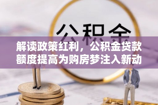 矿区解读政策红利，公积金贷款额度提高为购房梦注入新动力