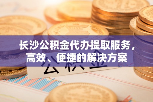 矿区长沙公积金代办提取服务，高效、便捷的解决方案