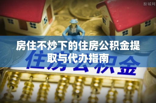 矿区房住不炒下的住房公积金提取与代办指南