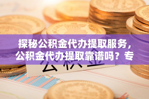 矿区探秘公积金代办提取服务，公积金代办提取靠谱吗？专业解读与实用指南