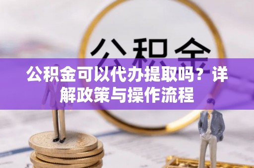 矿区公积金可以代办提取吗？详解政策与操作流程
