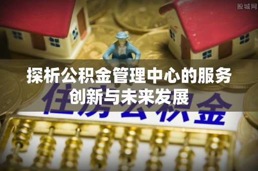 矿区探析公积金管理中心的服务创新与未来发展