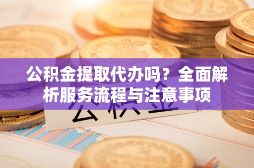 矿区公积金提取代办吗？全面解析服务流程与注意事项